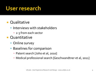  Qualitative
 Interviews with stakeholders
▪ 2-3 from each sector
 Quantitative
 Online survey
 Baselines for comparison
▪ Patent search [Joho et al, 2010]
▪ Medical professional search [Geschwandtner et al, 2011]
UXLabs - User Experience Research and Design - www.uxlabs.co.uk 9
 
