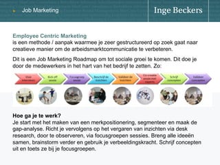 u

Job Marketing

Employee Centric Marketing
is een methode / aanpak waarmee je zeer gestructureerd op zoek gaat naar
creatieve manier om de arbeidsmarktcommunicatie te verbeteren.
Dit is een Job Marketing Roadmap om tot sociale groei te komen. Dit doe je
door de medewerkers in het hart van het bedrijf te zetten. Zo:

Hoe ga je te werk?
Je start met het maken van een merkpositionering, segmenteer en maak de
gap-analyse. Richt je vervolgens op het vergaren van inzichten via desk
research, door te observeren, via focusgroepen sessies. Breng alle ideeën
samen, brainstorm verder en gebruik je verbeeldingskracht. Schrijf concepten
uit en toets ze bij je focusgroepen.

 
