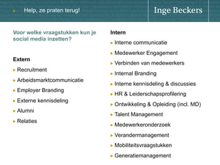u

Help, ze praten terug!

Voor welke vraagstukken kun je
social media inzetten?

Intern
!   Interne

communicatie

!   Medewerker

Extern

!   Verbinden

!   Recruitment
!   Arbeidsmarktcommunicatie
!

Employer Branding

!   Externe
!   Alumni
!   Relaties

kennisdeling

Engagement

van medewerkers

!   Internal

Branding

!   Interne

kennisdeling & discussies

!   HR

& Leiderschapsprofilering

!   Ontwikkeling
!   Talent

& Opleiding (incl. MD)

Management

!   Medewerkeronderzoek
!   Verandermanagement
!   Mobiliteitsvraagstukken
!   Generatiemanagement

 