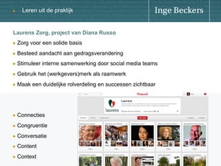 u

Leren uit de praktijk

Laurens Zorg, project van Diana Russo
!   Zorg

voor een solide basis

!   Besteed

aandacht aan gedragsverandering

!   Stimuleer
!   Gebruik
!   Maak

interne samenwerking door social media teams

het (werkgevers)merk als raamwerk

een duidelijke rolverdeling en successen zichtbaar

!   Connecties
!   Congruentie
!   Conversatie
!   Content
!   Context

 