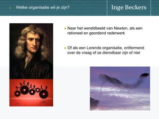 u

Welke organisatie wil je zijn?

!   Naar

het wereldbeeld van Newton, als een
rationeel en geordend raderwerk

!   Of

als een Lerende organisatie, ontfermend
over de vraag of ze dienstbaar zijn of niet

 