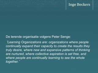 De lerende organisatie volgens Peter Senge:

‘Learning Organizations are: organizations where people
continually expand their capacity to create the results they
truly desire, where new and expansive patterns of thinking
are nurtured, where collective aspiration is set free, and
where people are continually learning to see the whole
together.’

 
