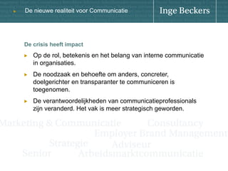 u

De nieuwe realiteit voor Communicatie

De crisis heeft impact
! 

Op de rol, betekenis en het belang van interne communicatie
in organisaties.

! 

De noodzaak en behoefte om anders, concreter,
doelgerichter en transparanter te communiceren is
toegenomen.

! 

De verantwoordelijkheden van communicatieprofessionals
zijn veranderd. Het vak is meer strategisch geworden.

 