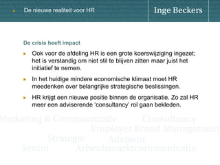 u

De nieuwe realiteit voor HR

De crisis heeft impact
! 

Ook voor de afdeling HR is een grote koerswijziging ingezet;
het is verstandig om niet stil te blijven zitten maar juist het
initiatief te nemen.

! 

In het huidige mindere economische klimaat moet HR
meedenken over belangrijke strategische beslissingen.

! 

HR krijgt een nieuwe positie binnen de organisatie. Zo zal HR
meer een adviserende ‘consultancy’ rol gaan bekleden.

 