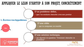 1. Écrivez vos hypothèses
D’un problème défini,
• que l’on souhaite résoudre avec son produit
D’une cible
• qui va composer un marché
D’une solution technique,
• qui répond à la question “Comment résoudre ce
problème”
 