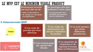 2. Concevez votre MVP
D’une suite de
process que vous
effectuez
D’une vidéo de
présentation qui
simule l’utilisation
du produit
D’un outil instable
qui utilise
différentes
plateformes
D’une landing page
qui capture des
Emails
D’un ensemble de
maquettes et de
captures d’écrans
dans un Powerpoint
Entièrement bricolé,
son seul rôle est de
• tester la demande et
• de valider ou d’invalider
vos hypothèses.
Le prototype doit être
présenté à votre cible,
• et vous pourrez ainsi
recueillir les premiers
retours utilisateurs.
 