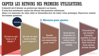 3. Mesurer puis ajuster
Qu'est ce qui
vous a-t-il
déplu ?
Qu’est-ce que
vous n’avez
pas compris ?
Quelle
fonctionnalité
est essentielle
pour vous ?
Vous devez
chercher la
confrontation
entre votre
hypothèse et la
réalité.
Cherchez ce
qui suscite
l’intérêt,
parfois il s’agit
d’un élément
dont vous ne
vous seriez
jamais douté.
L’objectif est d’obtenir un produit qui répond à un besoin.
Il vous faut maintenant capter les retours des premiers utilisateurs.
Allez à la rencontre de votre cible et demandez-leur de tester votre prototype. Posez-leur ensuite
les bonnes questions:
 