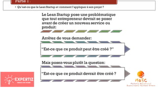 Le Lean Startup pose une problématique
que tout entrepreneur devrait se poser
avant de créer un nouveau service ou
produit:
Arrêtez de vous demander:
“Est-ce que ce produit peut être créé ?”
Mais posez-vous plutôt la question:
“Est-ce que ce produit devrait être créé ?
• Qu’est-ce que le Lean Startup et comment l’appliquer à son projet ?
Partie 1 :
 
