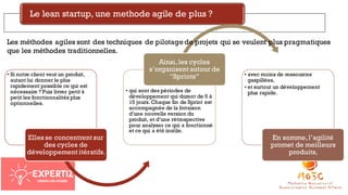Le lean startup, une methode agile de plus ?
• Si notre client veut un produit,
autant lui donner le plus
rapidement possible ce qui est
nécessaire ? Puis livrer petit à
petit les fonctionnalités plus
optionnelles.
Elles se concentrent sur
des cycles de
développement itératifs.
• qui sont des périodes de
développement qui durent de 5 à
15 jours. Chaque fin de Sprint est
accompagnée de la livraison
d’une nouvelle version du
produit, et d’une rétrospective
pour analyser ce qui a fonctionné
et ce qui a été inutile.
Ainsi,les cycles
s’organisent autour de
“Sprints” • avec moins de ressources
gaspillées,
• et surtout un développement
plus rapide.
En somme,l’agilité
promet de meilleurs
produits,
Les méthodes agiles sont des techniques de pilotagede projets qui se veulent plus pragmatiques
que les méthodes traditionnelles.
 