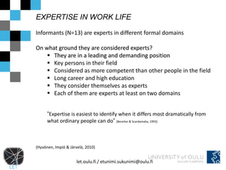 EXPERTISE IN WORK LIFE

Informants (N=13) are experts in different formal domains

On what ground they are considered experts?
     They are in a leading and demanding position
     Key persons in their field
     Considered as more competent than other people in the field
     Long career and high education
     They consider themselves as experts
     Each of them are experts at least on two domains


      ”Expertise is easiest to identify when it differs most dramatically from
      what ordinary people can do” (Bereiter & Scardamalia, 1993)



(Hyvönen, Impiö & Järvelä, 2010)


                      let.oulu.fi / etunimi.sukunimi@oulu.fi
 