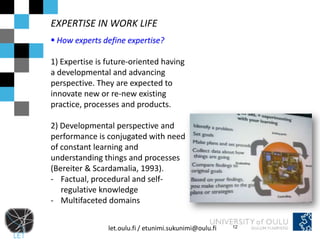 EXPERTISE IN WORK LIFE
 How experts define expertise?

1) Expertise is future-oriented having
a developmental and advancing
perspective. They are expected to
innovate new or re-new existing
practice, processes and products.

2) Developmental perspective and
performance is conjugated with need
of constant learning and
understanding things and processes
(Bereiter & Scardamalia, 1993).
- Factual, procedural and self-
   regulative knowledge
- Multifaceted domains


                let.oulu.fi / etunimi.sukunimi@oulu.fi   12
 