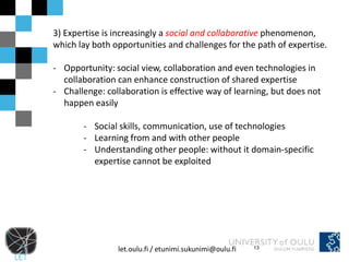 3) Expertise is increasingly a social and collaborative phenomenon,
which lay both opportunities and challenges for the path of expertise.

- Opportunity: social view, collaboration and even technologies in
  collaboration can enhance construction of shared expertise
- Challenge: collaboration is effective way of learning, but does not
  happen easily

       - Social skills, communication, use of technologies
       - Learning from and with other people
       - Understanding other people: without it domain-specific
         expertise cannot be exploited




                let.oulu.fi / etunimi.sukunimi@oulu.fi   13
 
