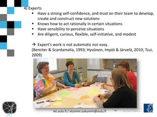 4) Experts
      Have a strong self-confidence, and trust on their team to develop,
       create and construct new solutions
      Knows how to act rationally in certain situations
      Have sensibility to perceive situations
      Are diligent, curious, flexible, self-initiative, and modest

     Expert’s work is not automatic nor easy.
    (Bereiter & Scardamalia, 1993; Hyvönen, Impiö & Järvelä, 2010; Tsui,
    2009)




                let.oulu.fi / etunimi.sukunimi@oulu.fi   14
 