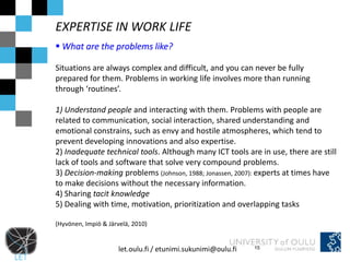 EXPERTISE IN WORK LIFE
 What are the problems like?

Situations are always complex and difficult, and you can never be fully
prepared for them. Problems in working life involves more than running
through ‘routines’.

1) Understand people and interacting with them. Problems with people are
related to communication, social interaction, shared understanding and
emotional constrains, such as envy and hostile atmospheres, which tend to
prevent developing innovations and also expertise.
2) Inadequate technical tools. Although many ICT tools are in use, there are still
lack of tools and software that solve very compound problems.
3) Decision-making problems (Johnson, 1988; Jonassen, 2007): experts at times have
to make decisions without the necessary information.
4) Sharing tacit knowledge
5) Dealing with time, motivation, prioritization and overlapping tasks

(Hyvönen, Impiö & Järvelä, 2010)


                      let.oulu.fi / etunimi.sukunimi@oulu.fi   15
 