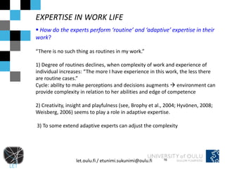 EXPERTISE IN WORK LIFE
 How do the experts perform ‘routine’ and ‘adaptive’ expertise in their
work?

“There is no such thing as routines in my work.”

1) Degree of routines declines, when complexity of work and experience of
individual increases: “The more I have experience in this work, the less there
are routine cases.”
Cycle: ability to make perceptions and decisions augments  environment can
provide complexity in relation to her abilities and edge of competence

2) Creativity, insight and playfulness (see, Brophy et al., 2004; Hyvönen, 2008;
Weisberg, 2006) seems to play a role in adaptive expertise.

3) To some extend adaptive experts can adjust the complexity




                  let.oulu.fi / etunimi.sukunimi@oulu.fi   16
 