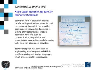 EXPERTISE IN WORK LIFE
 How useful education has been for
their current position?

1) Overall, formal education has not
satisfactorily provided resources for their
current work; instead, it has provided
basic general knowledge. Education is
lacking of important areas that are
needed in work life, such as
communication, negotiation and
presentation, even writing and discussing
skills were not adequately provided.

2) Only exception was education in
engineering, that has provided skills in
problem-solving and foreign languages,
which are essential in expert work.



                   let.oulu.fi / etunimi.sukunimi@oulu.fi   17
(Hyvönen, Impiö & Järvelä, 2010)
 