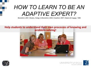 HOW TO LEARN TO BE AN
         ADAPTIVE EXPERT?
          Bransford, 2001; Brophy, Hodge, & Bransford, 2004; Crawford, 2007; Hatano & Inagagi, 1986




Help students to understand their own processes of knowing and
                       problem-solving!
 