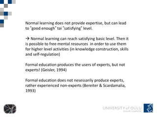 Normal learning does not provide expertise, but can lead
to ”good enough” tai ”satisfying” level.

 Normal learning can reach satisfying basic level. Then it
is possible to free mental resources in order to use them
for higher level activities (in knowledge construction, skills
and self-regulation)

Formal education produces the users of experts, but not
experts! (Geisler, 1994)

Formal education does not nesessarily produce experts,
rather experienced non-experts (Bereiter & Scardamalia,
1993)
 