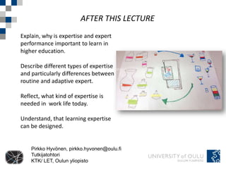 AFTER THIS LECTURE
Explain, why is expertise and expert
performance important to learn in
higher education.

Describe different types of expertise
and particularly differences between
routine and adaptive expert.

Reflect, what kind of expertise is
needed in work life today.

Understand, that learning expertise
can be designed.


    Pirkko Hyvönen, pirkko.hyvonen@oulu.fi
    Tutkijatohtori
    KTK/ LET, Oulun yliopisto
 