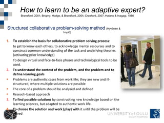 How to learn to be an adaptive expert?
          Bransford, 2001; Brophy, Hodge, & Bransford, 2004; Crawford, 2007; Hatano & Inagagi, 1986



Structured collaborative problem-solving method (Hyvönen &
                                           Impiö)


1.   To establish the basis for collaborative problem solving process:
     to get to know each others, to acknowledge mental resourses and to
     construct common understanding of the task and underlying theories
     (activating prior knowledge)
     To design virtual and face-to-face phases and technological tools to be
     used.
2.   To understand the context of the problem, and the problem and to
     define learning goals
    Problems are authentic cases from work life; they are new and ill-
     structured, where multiple solutions are possible
    The core of a problem should be analysed and defined
    Reseach-based approach
3.   To find possible solutions by constructing new knowledge based on the
     learning sciences, but adapted to authentic work life.
4.   To choose the solution and work (play) with it until the problem will be
     solved
 
