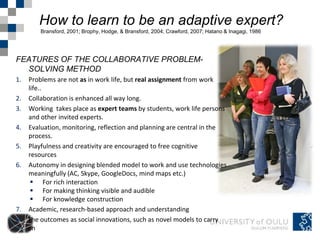 How to learn to be an adaptive expert?
         Bransford, 2001; Brophy, Hodge, & Bransford, 2004; Crawford, 2007; Hatano & Inagagi, 1986




FEATURES OF THE COLLABORATIVE PROBLEM-
  SOLVING METHOD
1.   Problems are not as in work life, but real assignment from work
     life..
2.   Collaboration is enhanced all way long.
3.   Working takes place as expert teams by students, work life persons
     and other invited experts.
4.   Evaluation, monitoring, reflection and planning are central in the
     process.
5.   Playfulness and creativity are encouraged to free cognitive
     resources
6.   Autonomy in designing blended model to work and use technologies
     meaningfully (AC, Skype, GoogleDocs, mind maps etc.)
       For rich interaction
       For making thinking visible and audible
       For knowledge construction
7.   Academic, research-based approach and understanding
8.   The outcomes as social innovations, such as novel models to carry
     on
 