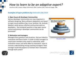 How to learn to be an adaptive expert?
  Bransford, 2001; Brophy, Hodge, & Bransford, 2004; Crawford, 2007; Hatano & Inagagi, 1986



Examples of open problems by Elektrobit (EB) 2010

1. Open Source & Developer Communities
Various developer communities are now important in
software designing. Many software adaptations are based
on open source platform (eg. Linux, Symbian, Qt, Android,
MeeGo), while various informal communities work as
developers. One temporal question is how open source
culture and joining in developer communities can be
promoted?

2. Motivation and managers
Managers face questions and situations that are linked to
                                                                                         Heiss, Janice J. (2007)
motivation and flow of work. In order to help managers to
coach team members they need to understand, what
motivation means and what affect to motivation. How to
increase understanding among coaching managers? How
manager could help experts to maintain their motivation
through work career?
 