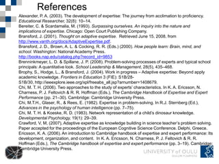 References
Alexander, P. A. (2003). The development of expertise: The journey from acclimation to proficiency.
Educational Researcher, 32(8): 10–14.
Bereiter, C. & Scardamalia, M. (1993). Surpassing ourselves. An inquiry into the nature and
implications of expertise. Chicago: Open Court Publishing Company.
Bransford, J. (2001). Thought on adaptive expertise. Retrieved June 15, 2008, from
http://www.vanth.org/docs/AdaptiveExpertise.pdf.
Bransford, J. D., Brown, A. L. & Cocking, R. R. (Eds.) (2000). How people learn: Brain, mind, and
school. Washington: National Academy Press.
http://books.nap.edu/catalog.php?record_id=9853
Brenninkmeyer, L. D. & Spillane, J. P. (2008). Problem-solving processes of experts and typical school
principals: A quantitative look. School Leadership & Management, 28(5), 435–468.
Brophy, S., Hodge, L., & Bransford, J. (2004). Work in progress – Adaptive expertise: Beyond apply
academic knowledge. Frontiers in Education 3 (FIE): S1B/28-
S1B/30, http://ieeexplore.ieee.org/xpl/freeabs_all.jsp?arnumber=1408679.
Chi, M. T. H. (2006). Two approaches to the study of experts’ characteristics. In K. A. Ericsson, N.
Charness, P. J. Feltovich & R. R. Hoffman (Eds.), The Cambridge Handbook of Expertise and Expert
Performance (pp. 21–30). Cambridge: Cambridge University Press.
Chi, M.T.H., Glaser, R., & Rees, E. (1982). Expertise in problem-solving. In R.J. Sternberg (Ed.),
Advances in the psychology of human intelligence (pp. 7–75).
Chi, M. T. H. & Koeske, R. D. (1983). Network representation of a child’s dinosaur knowledge.
Developmental Psychology, 19(1): 29–39.
Crawford, V, M, (2007), Adaptive expertise as knowledge building in science teacher’s problem solving.
Paper accepted for the proceedings of the European Cognitive Science Conference. Delphi, Greece.
Ericsson, K. A. (2006). An introduction to Cambridge handbook of expertise and expert performance: Its
development, organization, and content. In K. A. Ericsson, N. Charness, P. J. Feltovich & R. R.
Hoffman (Eds.), The Cambridge handbook of expertise and expert performance (pp. 3–19). Cambridge:
Cambridge University Press.
 