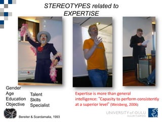 STEREOTYPES related to
                           EXPERTISE




Gender
Age       Talent                    Expertise is more than general
Education Skills                    intelligence: ”Capasity to perform consistently
Objective Specialist                at a superior level” (Weisberg, 2006)
truth
     Bereiter & Scardamalia, 1993
 