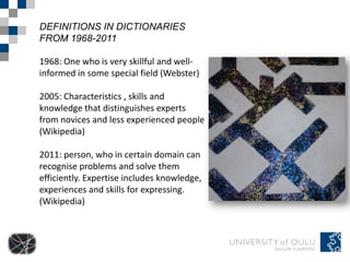 DEFINITIONS IN DICTIONARIES
FROM 1968-2011

1968: One who is very skillful and well-
informed in some special field (Webster)

2005: Characteristics , skills and
knowledge that distinguishes experts
from novices and less experienced people
(Wikipedia)

2011: person, who in certain domain can
recognise problems and solve them
efficiently. Expertise includes knowledge,
experiences and skills for expressing.
(Wikipedia)
 