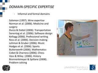 DOMAIN-SPECIFIC EXPERTISE
    -   Informal and formal domains

Salomon (1997). Wine expertise
Norman et al. (2006). Medicine and
surgery
Durco & Dattel (2006). Transportation
Sonentag et al. (2006). Software design
Kellogg (2006). Professional writing
Ross et al. (2006). Decision making
Lehman & Gruber (2006). Music
Hodges et al. (2006). Sports
Butterworth (2006). Mathematics
Cobet & Charness (2006). Chess
Voss & Wiley (2006). History
Brennenkmeyer & Spillane (2008).
Problem-solving
 