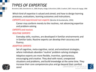 TYPES OF EXPERTISE
Bransford, 2001; Bransford et al., 2000; Brophy, Hodge, & Bransford, 2004; Crawford, 2007; Hatano & Inagagi, 1986


Which kind of expertise is valued and aimed; and how to design learning
processes, evaluations, learning outcomes and instructions.
EXPERTS and experienced non-experts (Bereiter & Scardamalia, 1993)
   Career may conform merely to the routines, not advancing expertise
   and problem-solving
EXPERTS and novices
ROUTINE EXPERTS
   Everyday skills, routines, are developed in familiar environments and
   in familiar tasks. Routine experts can develop their accuracy and
   fluency.
ADAPTIVE EXPERTS
   Set of cognitive, meta-cognitive, social, and emotional strategies,
   where individuals abandon ‘routine’ problem-solving strategies
   Adaptive experts are more flexible, inventive, spontaneous,
   encouraging and creative. They deal with novel, unexpected
   situations and problems, and build knowledge at the same time. They
   increase their core competencies plus and go beyond their comfort
   zone!
 
