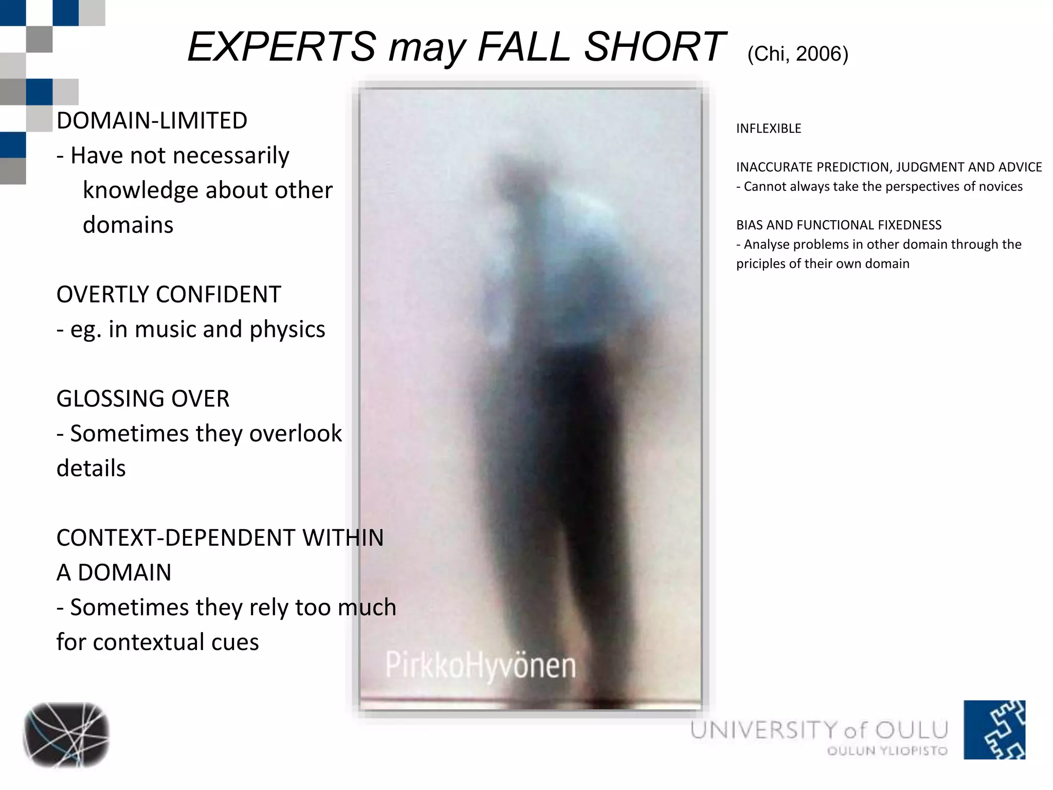 EXPERTS may FALL SHORT (Chi, 2006) 
DOMAIN-LIMITED 
- Have not necessarily 
knowledge about other 
domains 
OVERTLY CONFIDENT 
- eg. in music and physics 
GLOSSING OVER 
- Sometimes they overlook 
details 
CONTEXT-DEPENDENT WITHIN 
A DOMAIN 
- Sometimes they rely too much 
for contextual cues 
INFLEXIBLE 
INACCURATE PREDICTION, JUDGMENT AND ADVICE 
- Cannot always take the perspectives of novices 
BIAS AND FUNCTIONAL FIXEDNESS 
- Analyse problems in other domain through the 
priciples of their own domain 
 