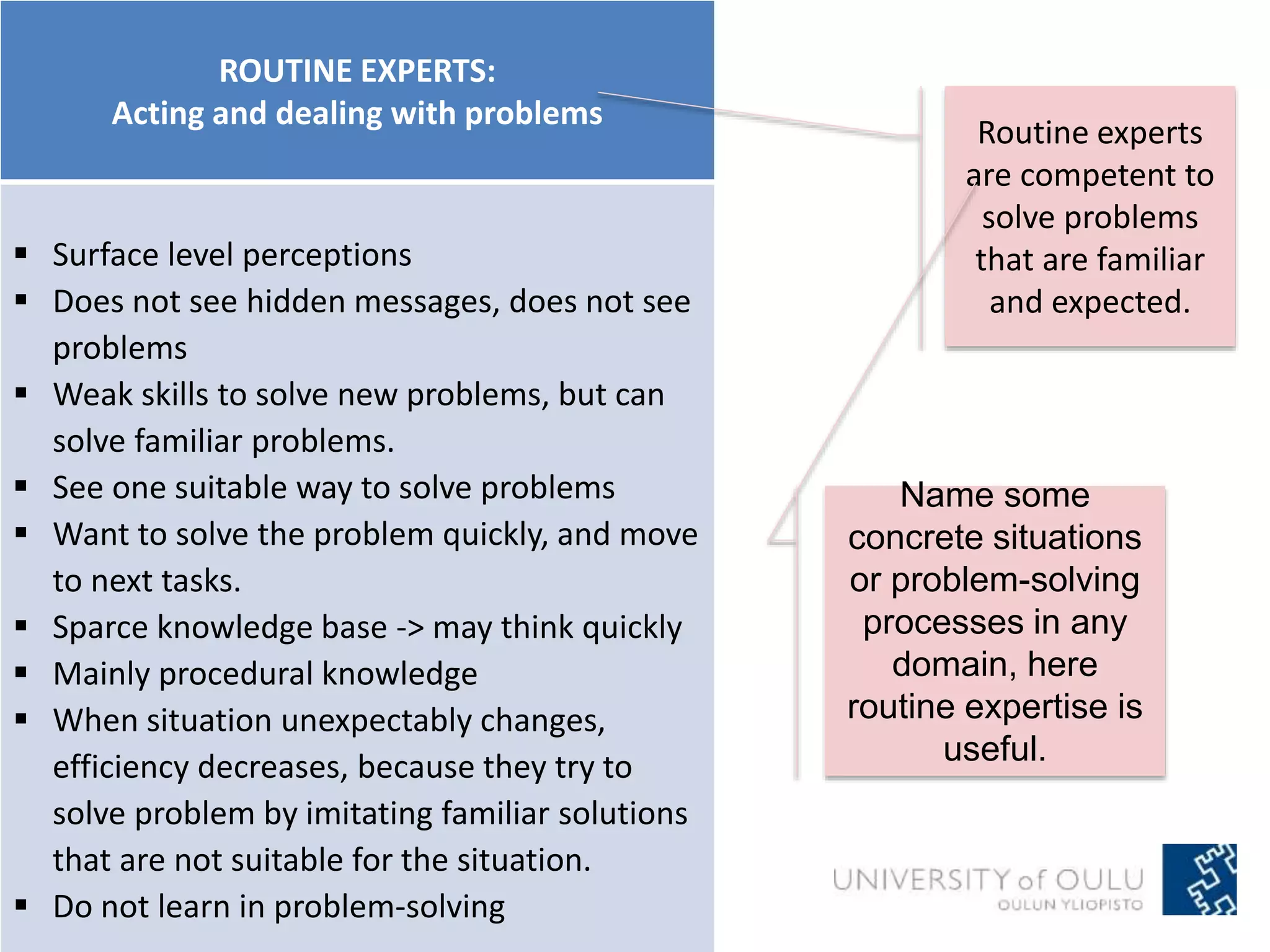 ROUTINE EXPERTS: 
Acting and dealing with problems 
 Surface level perceptions 
 Does not see hidden messages, does not see 
problems 
 Weak skills to solve new problems, but can 
solve familiar problems. 
 See one suitable way to solve problems 
 Want to solve the problem quickly, and move 
to next tasks. 
 Sparce knowledge base -> may think quickly 
 Mainly procedural knowledge 
 When situation unexpectably changes, 
efficiency decreases, because they try to 
solve problem by imitating familiar solutions 
that are not suitable for the situation. 
 Do not learn in problem-solving 
Routine experts 
are competent to 
solve problems 
that are familiar 
and expected. 
Name some 
concrete situations 
or problem-solving 
processes in any 
domain, here 
routine expertise is 
useful. 
 