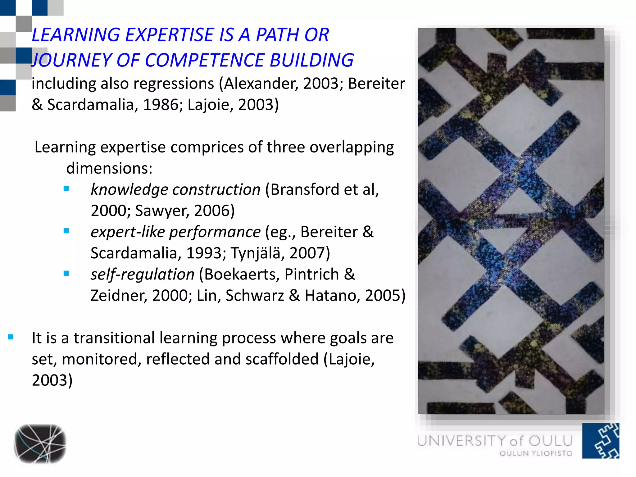 LEARNING EXPERTISE IS A PATH OR 
JOURNEY OF COMPETENCE BUILDING 
including also regressions (Alexander, 2003; Bereiter 
& Scardamalia, 1986; Lajoie, 2003) 
Learning expertise comprices of three overlapping 
dimensions: 
 knowledge construction (Bransford et al, 
2000; Sawyer, 2006) 
 expert-like performance (eg., Bereiter & 
Scardamalia, 1993; Tynjälä, 2007) 
 self-regulation (Boekaerts, Pintrich & 
Zeidner, 2000; Lin, Schwarz & Hatano, 2005) 
 It is a transitional learning process where goals are 
set, monitored, reflected and scaffolded (Lajoie, 
2003) 
 