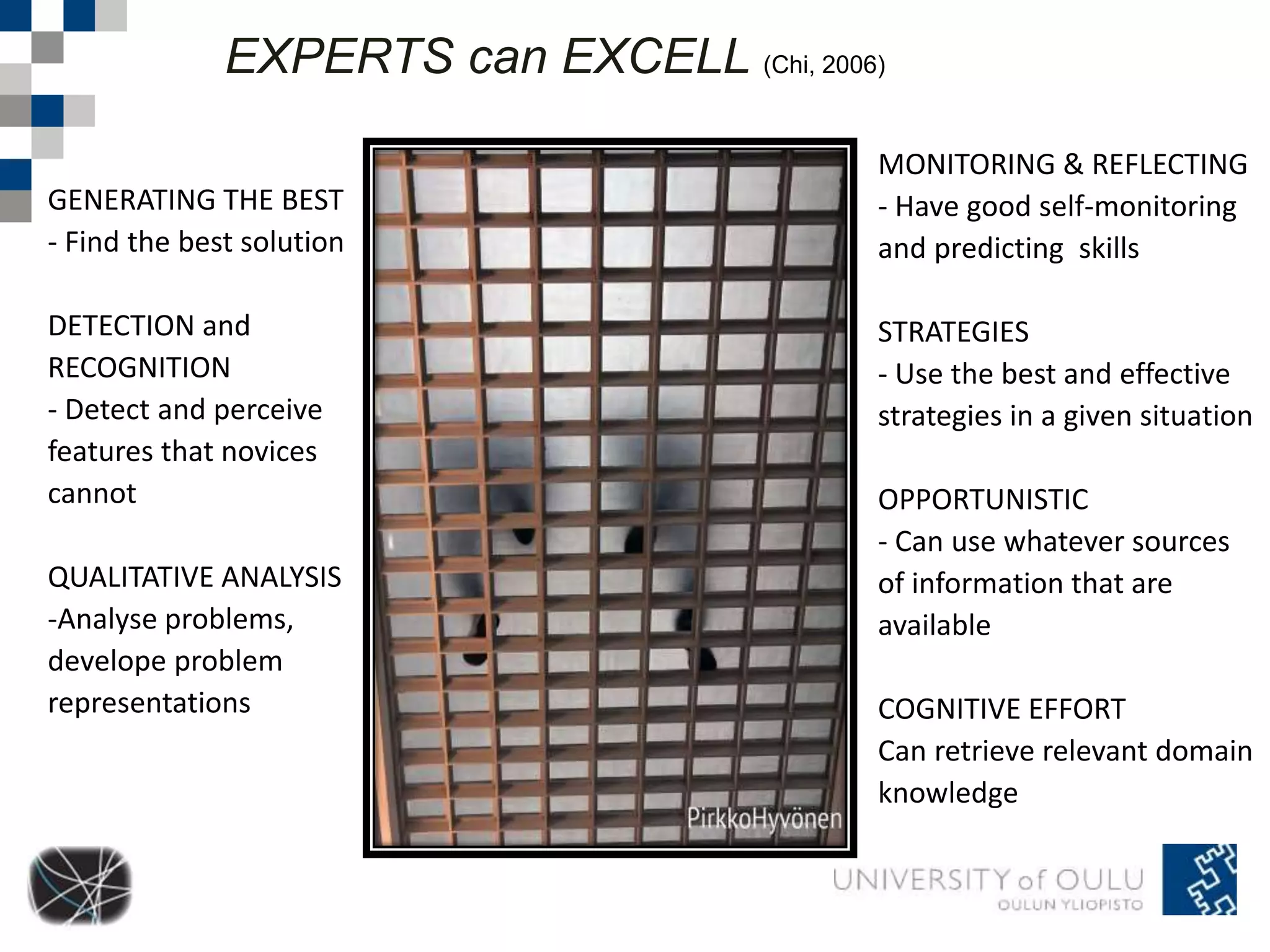 EXPERTS can EXCELL (Chi, 2006) 
GENERATING THE BEST 
- Find the best solution 
DETECTION and 
RECOGNITION 
- Detect and perceive 
features that novices 
cannot 
QUALITATIVE ANALYSIS 
-Analyse problems, 
develope problem 
representations 
MONITORING & REFLECTING 
- Have good self-monitoring 
and predicting skills 
STRATEGIES 
- Use the best and effective 
strategies in a given situation 
OPPORTUNISTIC 
- Can use whatever sources 
of information that are 
available 
COGNITIVE EFFORT 
Can retrieve relevant domain 
knowledge 
 