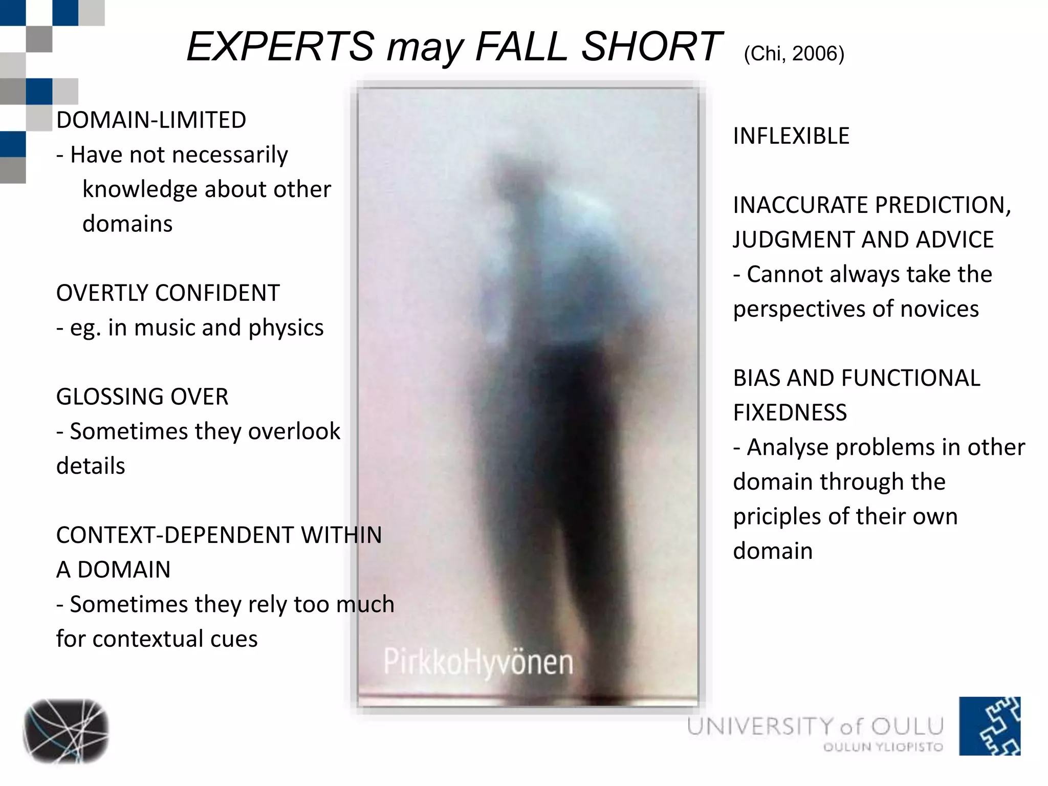 EXPERTS may FALL SHORT (Chi, 2006) 
DOMAIN-LIMITED 
- Have not necessarily 
knowledge about other 
domains 
OVERTLY CONFIDENT 
- eg. in music and physics 
GLOSSING OVER 
- Sometimes they overlook 
details 
CONTEXT-DEPENDENT WITHIN 
A DOMAIN 
- Sometimes they rely too much 
for contextual cues 
INFLEXIBLE 
INACCURATE PREDICTION, 
JUDGMENT AND ADVICE 
- Cannot always take the 
perspectives of novices 
BIAS AND FUNCTIONAL 
FIXEDNESS 
- Analyse problems in other 
domain through the 
priciples of their own 
domain 
 