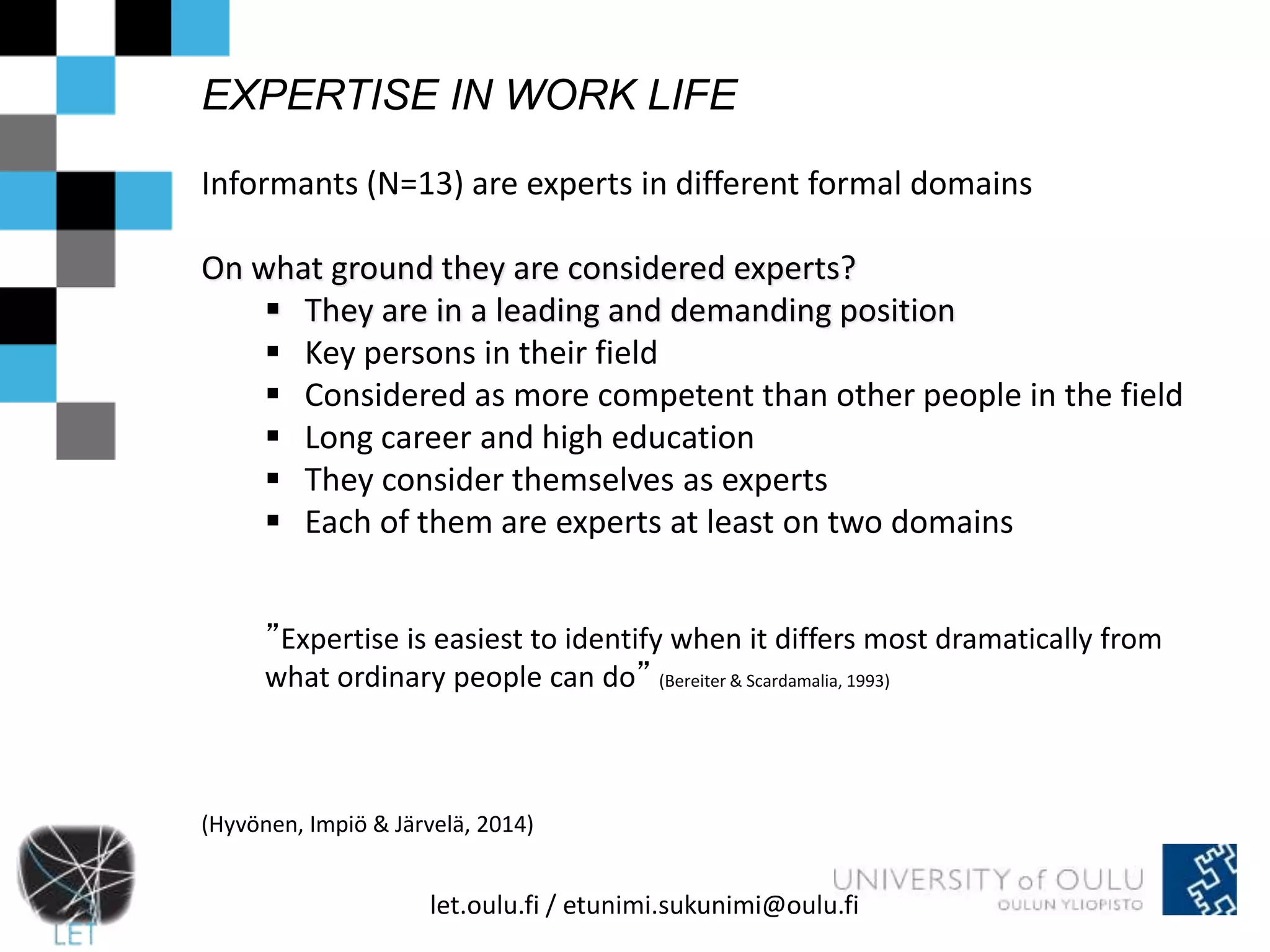EXPERTISE IN WORK LIFE 
Informants (N=13) are experts in different formal domains 
On what ground they are considered experts? 
 They are in a leading and demanding position 
 Key persons in their field 
 Considered as more competent than other people in the field 
 Long career and high education 
 They consider themselves as experts 
 Each of them are experts at least on two domains 
”Expertise is easiest to identify when it differs most dramatically from 
what ordinary people can do” (Bereiter & Scardamalia, 1993) 
(Hyvönen, Impiö & Järvelä, 2014) 
let.oulu.fi / etunimi.sukunimi@oulu.fi 
 