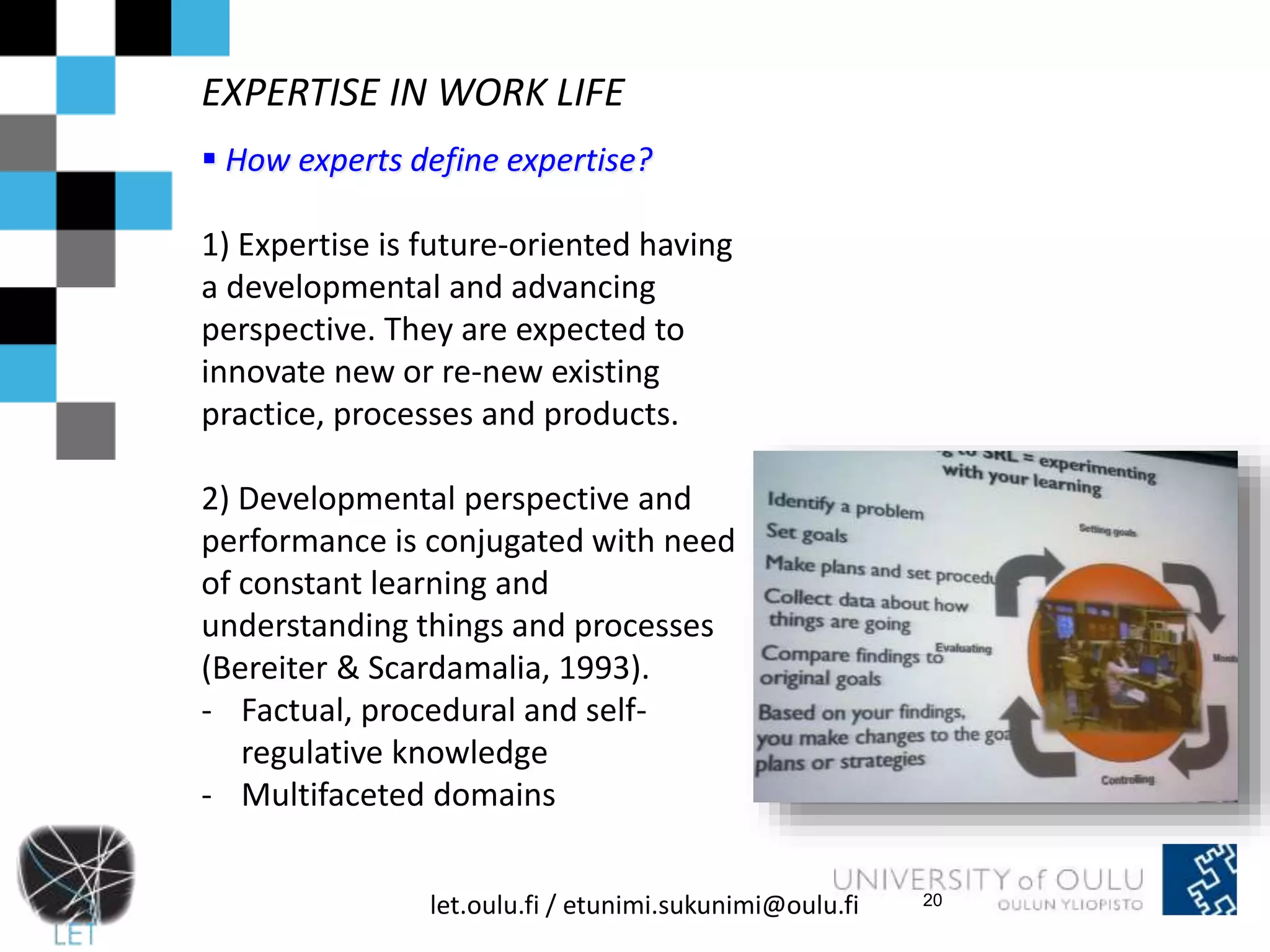 EXPERTISE IN WORK LIFE 
 How experts define expertise? 
1) Expertise is future-oriented having 
a developmental and advancing 
perspective. They are expected to 
innovate new or re-new existing 
practice, processes and products. 
2) Developmental perspective and 
performance is conjugated with need 
of constant learning and 
understanding things and processes 
(Bereiter & Scardamalia, 1993). 
- Factual, procedural and self-regulative 
knowledge 
- Multifaceted domains 
let.oulu.fi / etunimi.sukunimi@oulu.fi 
20 
 