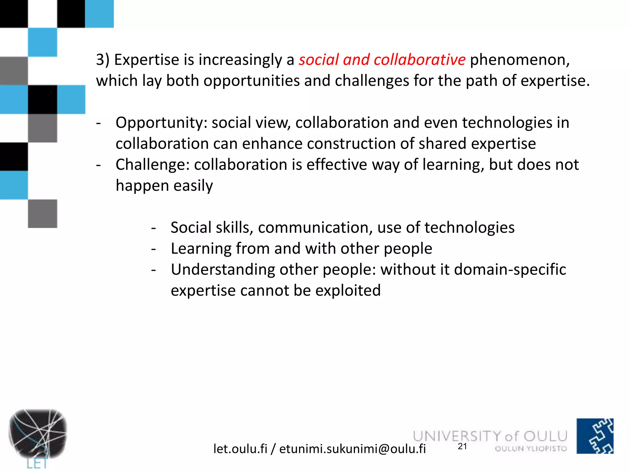 3) Expertise is increasingly a social and collaborative phenomenon, 
which lay both opportunities and challenges for the path of expertise. 
- Opportunity: social view, collaboration and even technologies in 
collaboration can enhance construction of shared expertise 
- Challenge: collaboration is effective way of learning, but does not 
let.oulu.fi / etunimi.sukunimi@oulu.fi 
happen easily 
- Social skills, communication, use of technologies 
- Learning from and with other people 
- Understanding other people: without it domain-specific 
expertise cannot be exploited 
21 
 