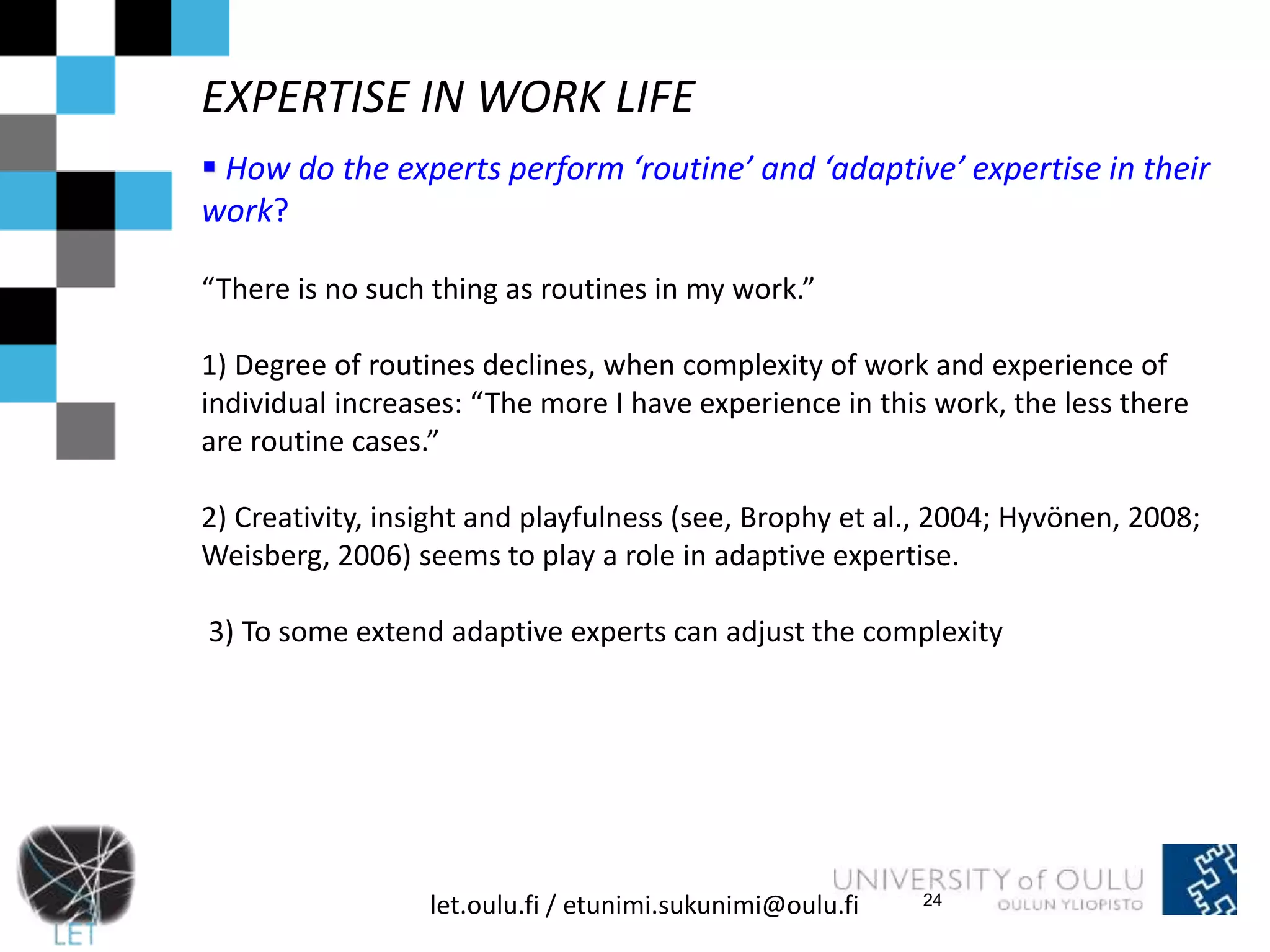 EXPERTISE IN WORK LIFE 
 How do the experts perform ‘routine’ and ‘adaptive’ expertise in their 
work? 
“There is no such thing as routines in my work.” 
1) Degree of routines declines, when complexity of work and experience of 
individual increases: “The more I have experience in this work, the less there 
are routine cases.” 
2) Creativity, insight and playfulness (see, Brophy et al., 2004; Hyvönen, 2008; 
Weisberg, 2006) seems to play a role in adaptive expertise. 
3) To some extend adaptive experts can adjust the complexity 
let.oulu.fi / etunimi.sukunimi@oulu.fi 
24 
 