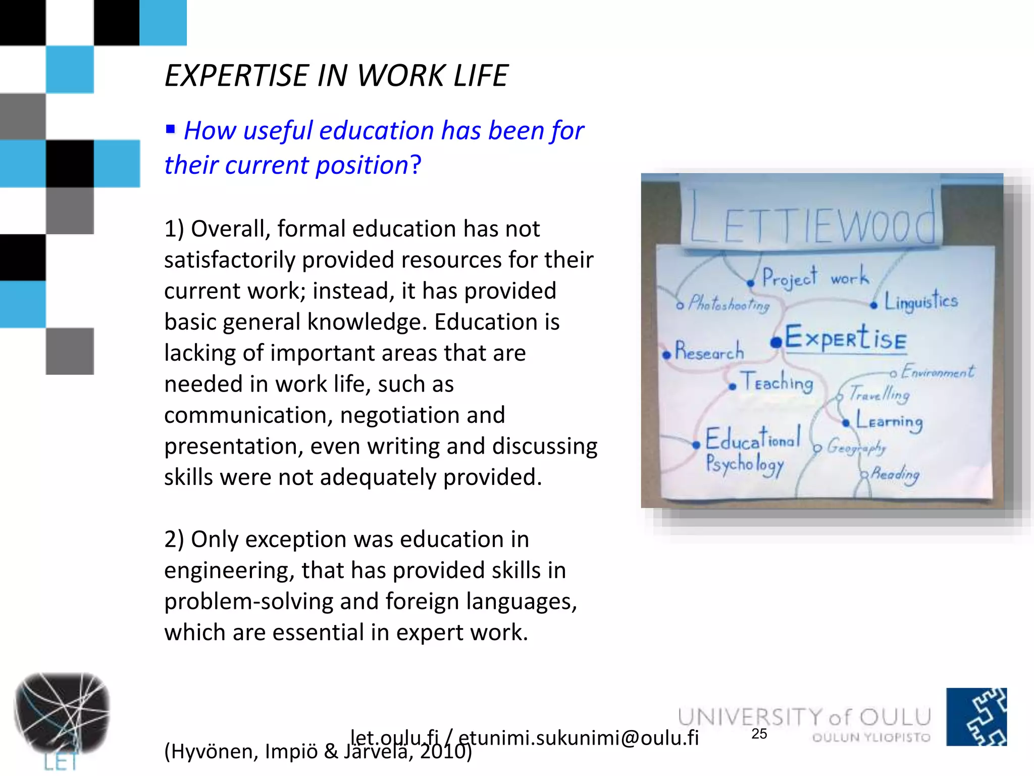 EXPERTISE IN WORK LIFE 
 How useful education has been for 
their current position? 
1) Overall, formal education has not 
satisfactorily provided resources for their 
current work; instead, it has provided 
basic general knowledge. Education is 
lacking of important areas that are 
needed in work life, such as 
communication, negotiation and 
presentation, even writing and discussing 
skills were not adequately provided. 
2) Only exception was education in 
engineering, that has provided skills in 
problem-solving and foreign languages, 
which are essential in expert work. 
let.oulu.fi / etunimi.sukunimi@oulu.fi 
(Hyvönen, Impiö & Järvelä, 2010) 
25 
 