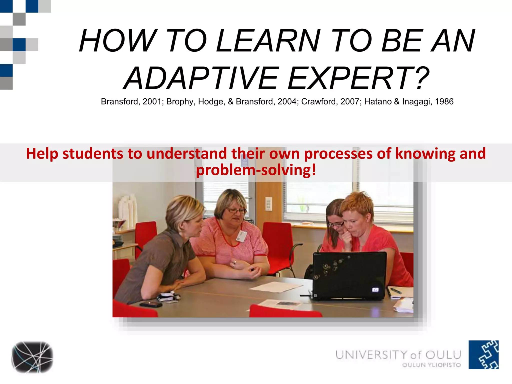 HOW TO LEARN TO BE AN 
ADAPTIVE EXPERT? 
Bransford, 2001; Brophy, Hodge, & Bransford, 2004; Crawford, 2007; Hatano & Inagagi, 1986 
Help students to understand their own processes of knowing and 
problem-solving! 
 