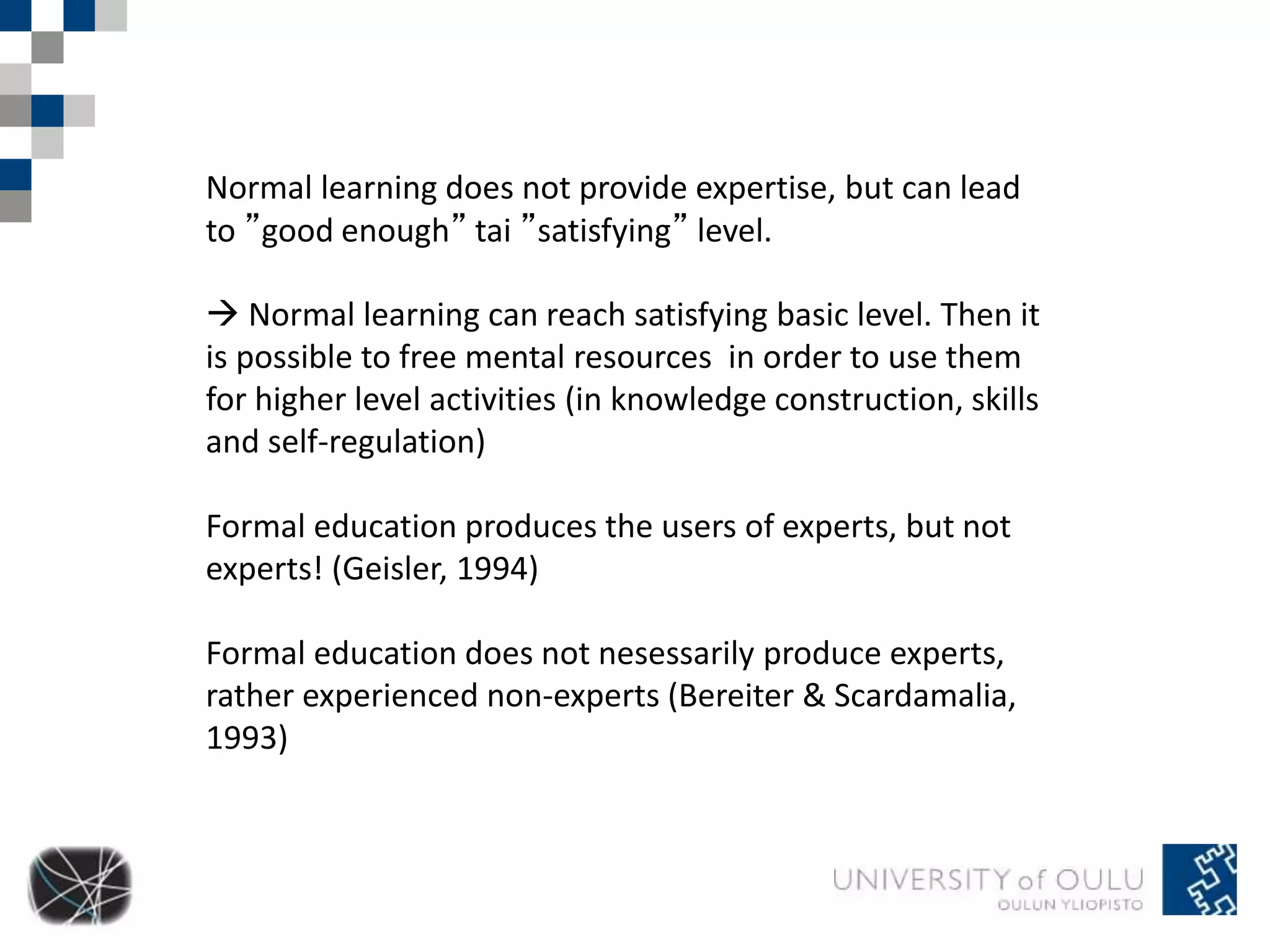 Normal learning does not provide expertise, but can lead 
to ”good enough” tai ”satisfying” level. 
 Normal learning can reach satisfying basic level. Then it 
is possible to free mental resources in order to use them 
for higher level activities (in knowledge construction, skills 
and self-regulation) 
Formal education produces the users of experts, but not 
experts! (Geisler, 1994) 
Formal education does not nesessarily produce experts, 
rather experienced non-experts (Bereiter & Scardamalia, 
1993) 
 
