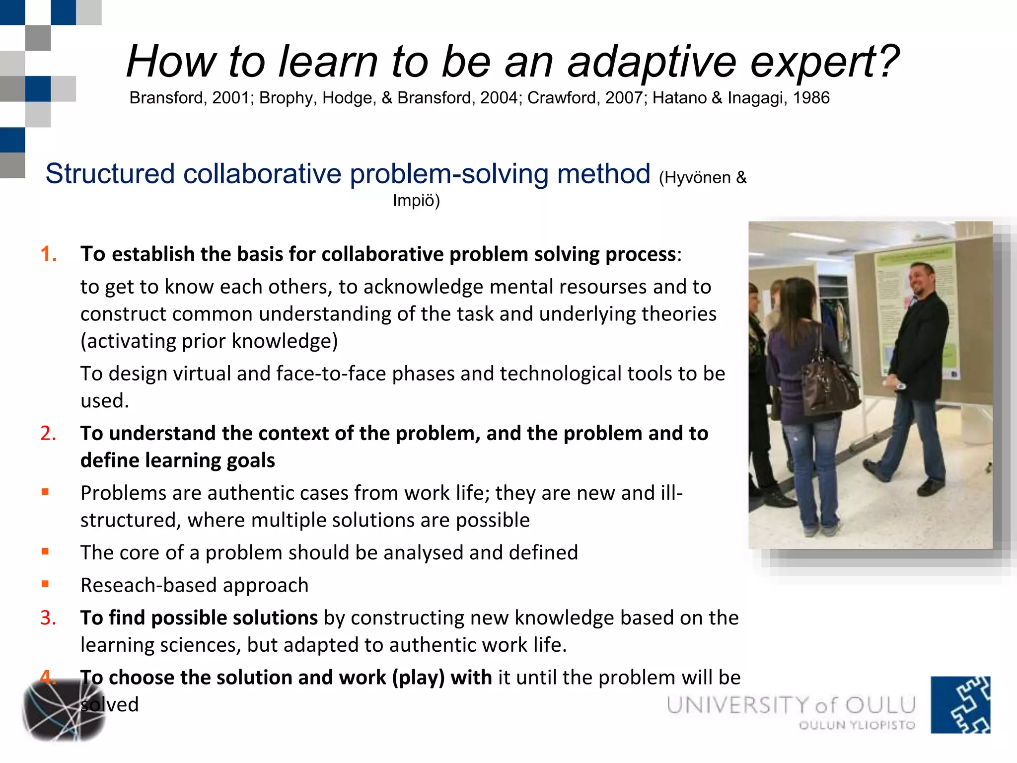 How to learn to be an adaptive expert? 
Bransford, 2001; Brophy, Hodge, & Bransford, 2004; Crawford, 2007; Hatano & Inagagi, 1986 
Structured collaborative problem-solving method (Hyvönen & 
Impiö) 
1. To establish the basis for collaborative problem solving process: 
to get to know each others, to acknowledge mental resourses and to 
construct common understanding of the task and underlying theories 
(activating prior knowledge) 
To design virtual and face-to-face phases and technological tools to be 
used. 
2. To understand the context of the problem, and the problem and to 
define learning goals 
 Problems are authentic cases from work life; they are new and ill-structured, 
where multiple solutions are possible 
 The core of a problem should be analysed and defined 
 Reseach-based approach 
3. To find possible solutions by constructing new knowledge based on the 
learning sciences, but adapted to authentic work life. 
4. To choose the solution and work (play) with it until the problem will be 
solved 
 