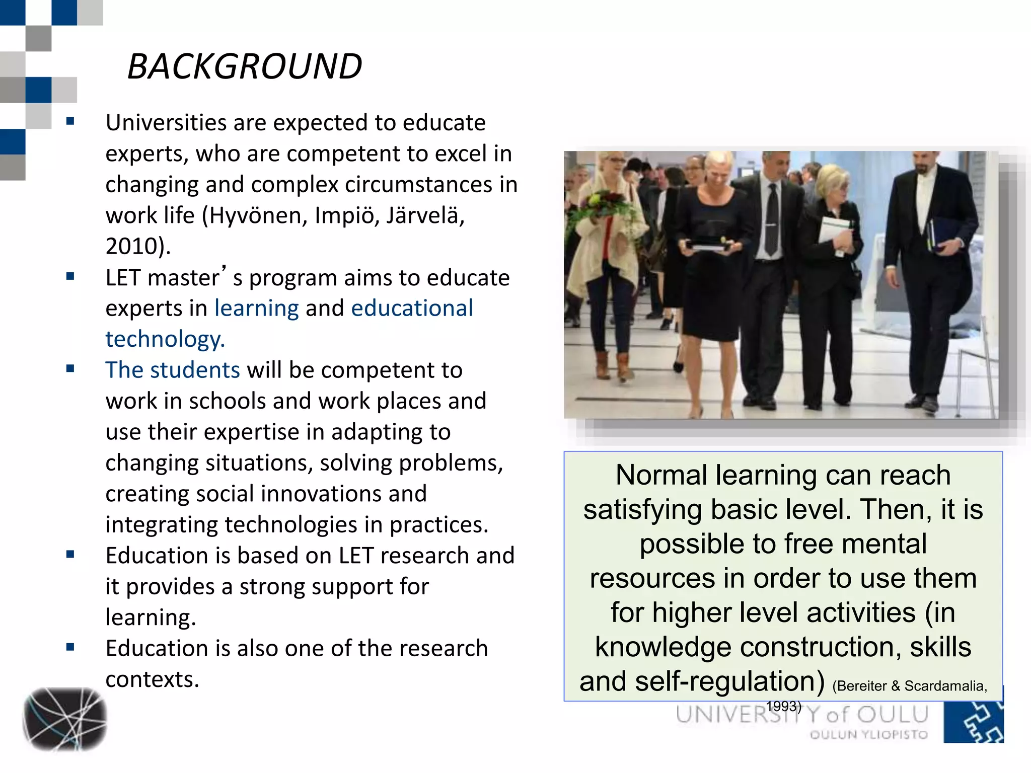 BACKGROUND 
Normal learning can reach 
satisfying basic level. Then, it is 
possible to free mental 
resources in order to use them 
for higher level activities (in 
knowledge construction, skills 
and self-regulation) (Bereiter & Scardamalia, 
1993) 
 Universities are expected to educate 
experts, who are competent to excel in 
changing and complex circumstances in 
work life (Hyvönen, Impiö, Järvelä, 
2010). 
 LET master’s program aims to educate 
experts in learning and educational 
technology. 
 The students will be competent to 
work in schools and work places and 
use their expertise in adapting to 
changing situations, solving problems, 
creating social innovations and 
integrating technologies in practices. 
 Education is based on LET research and 
it provides a strong support for 
learning. 
 Education is also one of the research 
contexts. 
 