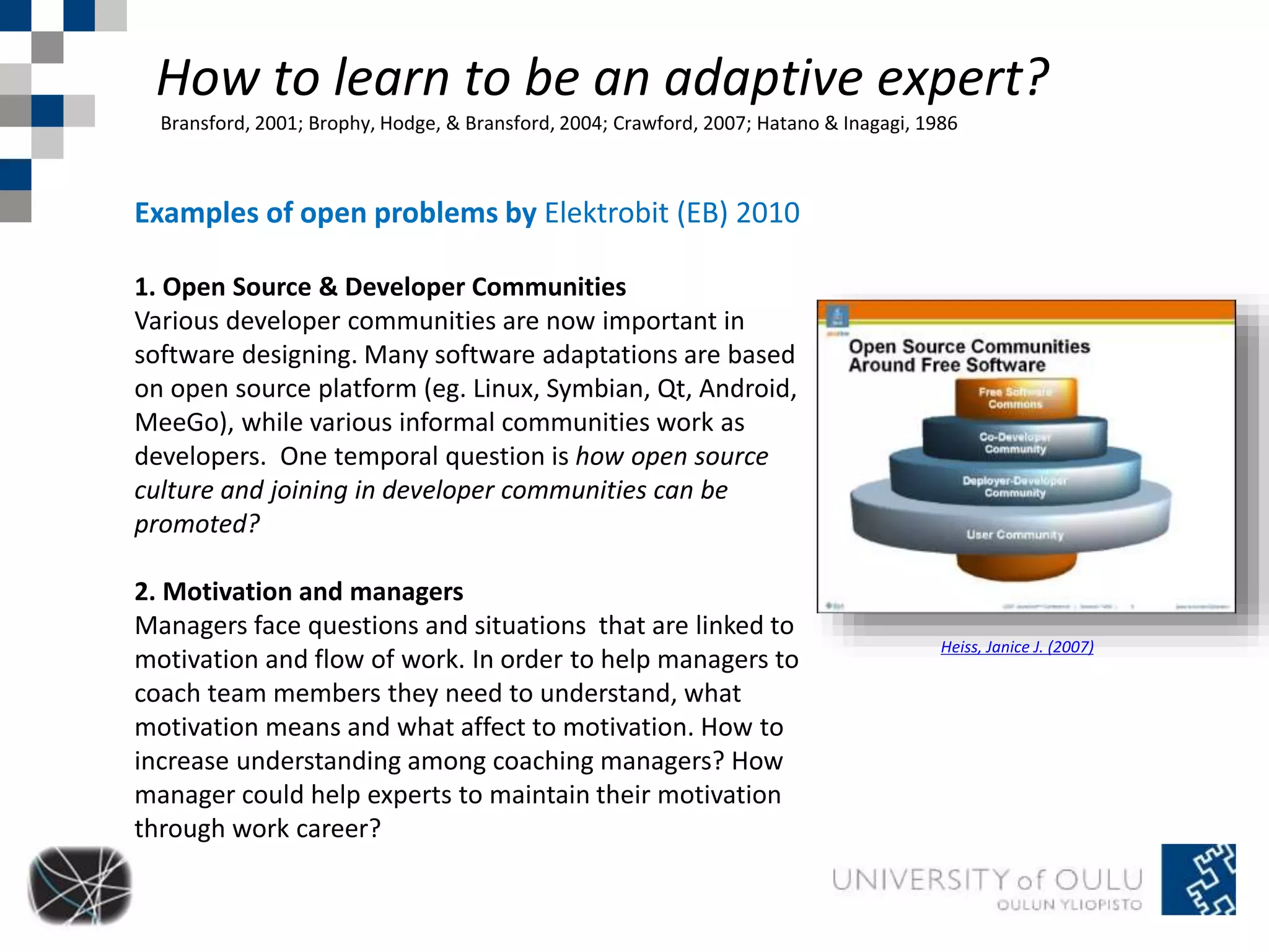 How to learn to be an adaptive expert? 
Bransford, 2001; Brophy, Hodge, & Bransford, 2004; Crawford, 2007; Hatano & Inagagi, 1986 
Examples of open problems by Elektrobit (EB) 2010 
1. Open Source & Developer Communities 
Various developer communities are now important in 
software designing. Many software adaptations are based 
on open source platform (eg. Linux, Symbian, Qt, Android, 
MeeGo), while various informal communities work as 
developers. One temporal question is how open source 
culture and joining in developer communities can be 
promoted? 
2. Motivation and managers 
Managers face questions and situations that are linked to 
motivation and flow of work. In order to help managers to 
coach team members they need to understand, what 
motivation means and what affect to motivation. How to 
increase understanding among coaching managers? How 
manager could help experts to maintain their motivation 
through work career? 
Heiss, Janice J. (2007) 
 