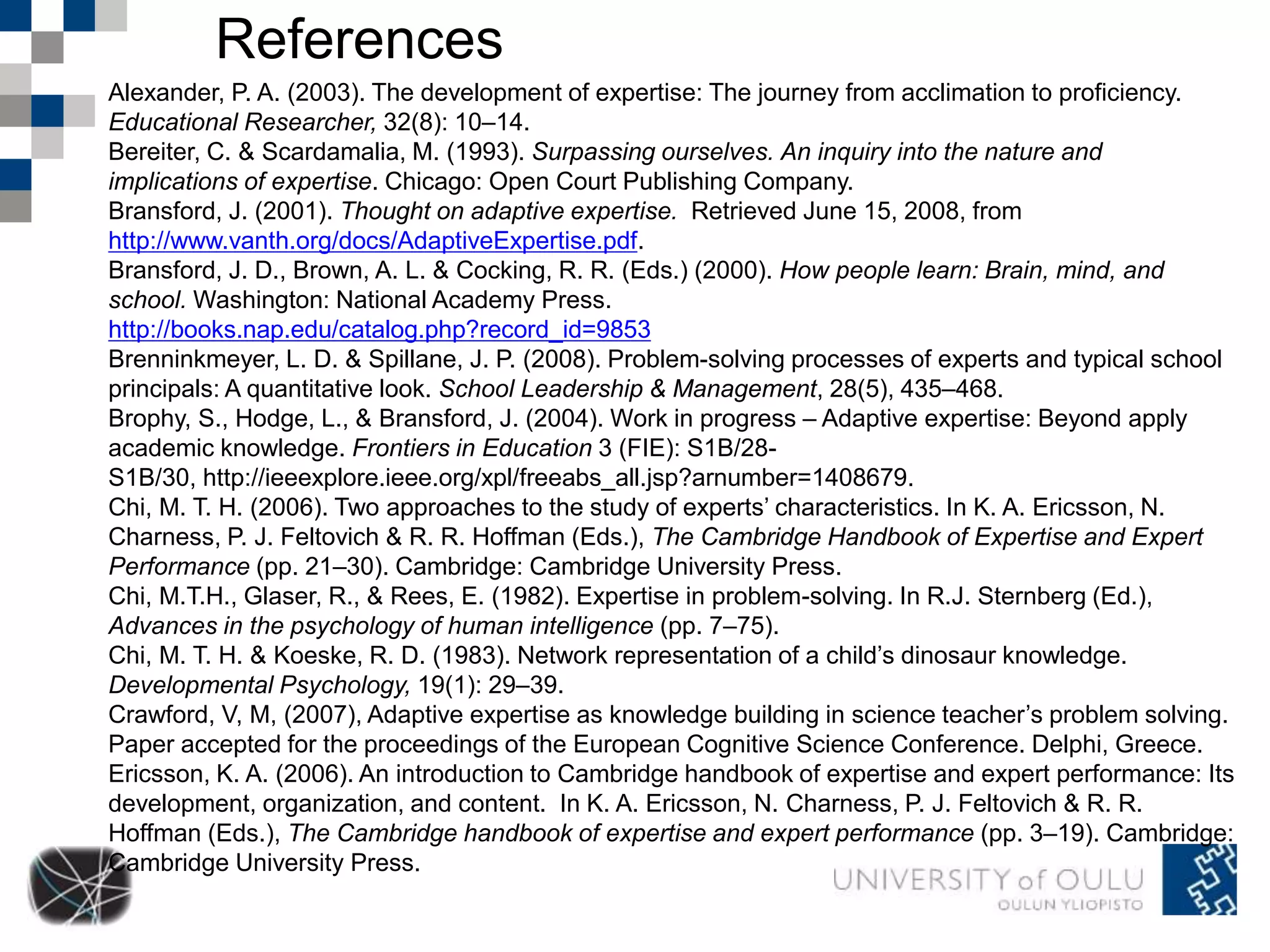 References 
Alexander, P. A. (2003). The development of expertise: The journey from acclimation to proficiency. 
Educational Researcher, 32(8): 10–14. 
Bereiter, C. & Scardamalia, M. (1993). Surpassing ourselves. An inquiry into the nature and 
implications of expertise. Chicago: Open Court Publishing Company. 
Bransford, J. (2001). Thought on adaptive expertise. Retrieved June 15, 2008, from 
http://www.vanth.org/docs/AdaptiveExpertise.pdf. 
Bransford, J. D., Brown, A. L. & Cocking, R. R. (Eds.) (2000). How people learn: Brain, mind, and 
school. Washington: National Academy Press. 
http://books.nap.edu/catalog.php?record_id=9853 
Brenninkmeyer, L. D. & Spillane, J. P. (2008). Problem-solving processes of experts and typical school 
principals: A quantitative look. School Leadership & Management, 28(5), 435–468. 
Brophy, S., Hodge, L., & Bransford, J. (2004). Work in progress – Adaptive expertise: Beyond apply 
academic knowledge. Frontiers in Education 3 (FIE): S1B/28- 
S1B/30, http://ieeexplore.ieee.org/xpl/freeabs_all.jsp?arnumber=1408679. 
Chi, M. T. H. (2006). Two approaches to the study of experts’ characteristics. In K. A. Ericsson, N. 
Charness, P. J. Feltovich & R. R. Hoffman (Eds.), The Cambridge Handbook of Expertise and Expert 
Performance (pp. 21–30). Cambridge: Cambridge University Press. 
Chi, M.T.H., Glaser, R., & Rees, E. (1982). Expertise in problem-solving. In R.J. Sternberg (Ed.), 
Advances in the psychology of human intelligence (pp. 7–75). 
Chi, M. T. H. & Koeske, R. D. (1983). Network representation of a child’s dinosaur knowledge. 
Developmental Psychology, 19(1): 29–39. 
Crawford, V, M, (2007), Adaptive expertise as knowledge building in science teacher’s problem solving. 
Paper accepted for the proceedings of the European Cognitive Science Conference. Delphi, Greece. 
Ericsson, K. A. (2006). An introduction to Cambridge handbook of expertise and expert performance: Its 
development, organization, and content. In K. A. Ericsson, N. Charness, P. J. Feltovich & R. R. 
Hoffman (Eds.), The Cambridge handbook of expertise and expert performance (pp. 3–19). Cambridge: 
Cambridge University Press. 
 