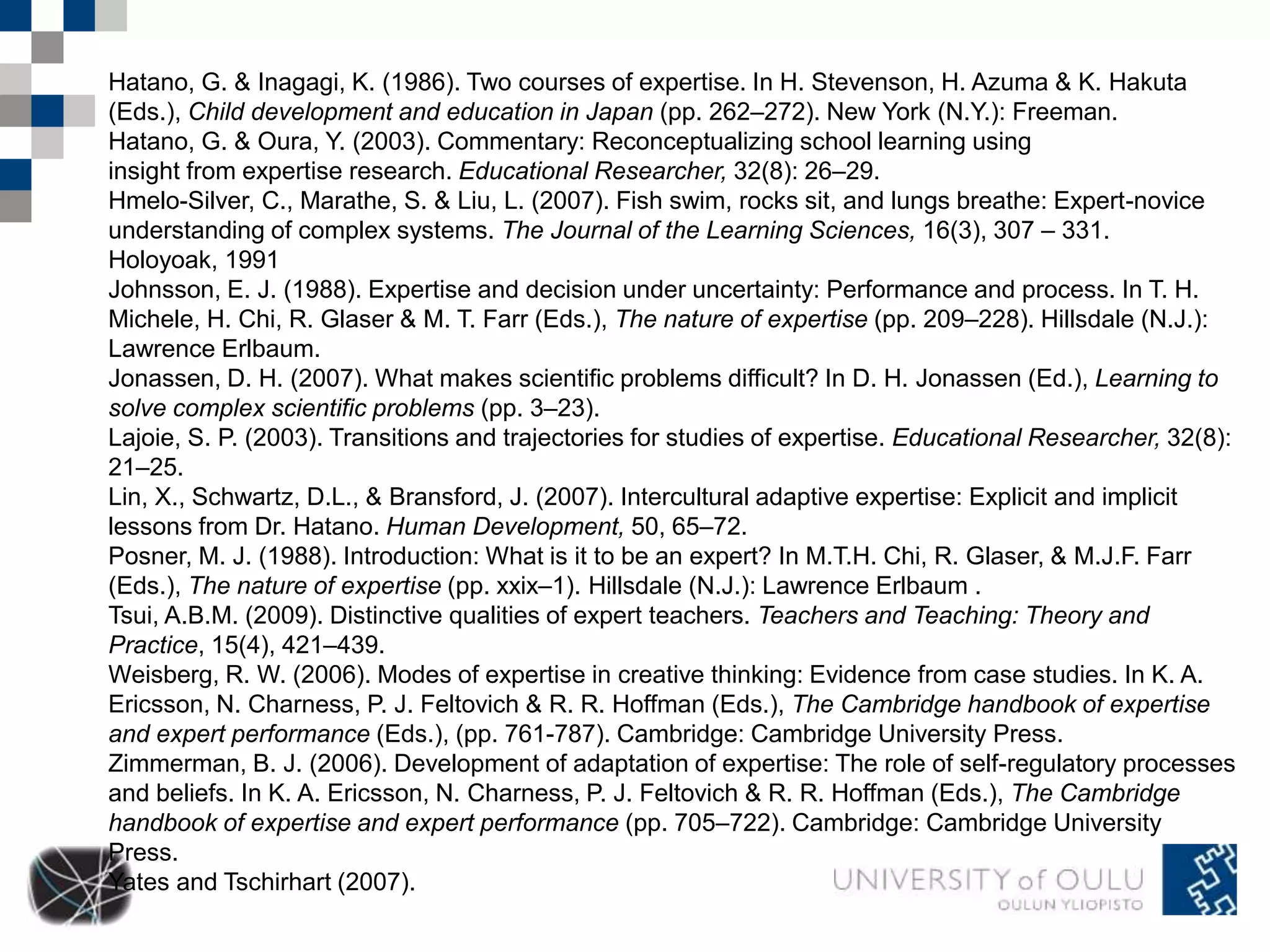 Hatano, G. & Inagagi, K. (1986). Two courses of expertise. In H. Stevenson, H. Azuma & K. Hakuta 
(Eds.), Child development and education in Japan (pp. 262–272). New York (N.Y.): Freeman. 
Hatano, G. & Oura, Y. (2003). Commentary: Reconceptualizing school learning using 
insight from expertise research. Educational Researcher, 32(8): 26–29. 
Hmelo-Silver, C., Marathe, S. & Liu, L. (2007). Fish swim, rocks sit, and lungs breathe: Expert-novice 
understanding of complex systems. The Journal of the Learning Sciences, 16(3), 307 – 331. 
Holoyoak, 1991 
Johnsson, E. J. (1988). Expertise and decision under uncertainty: Performance and process. In T. H. 
Michele, H. Chi, R. Glaser & M. T. Farr (Eds.), The nature of expertise (pp. 209–228). Hillsdale (N.J.): 
Lawrence Erlbaum. 
Jonassen, D. H. (2007). What makes scientific problems difficult? In D. H. Jonassen (Ed.), Learning to 
solve complex scientific problems (pp. 3–23). 
Lajoie, S. P. (2003). Transitions and trajectories for studies of expertise. Educational Researcher, 32(8): 
21–25. 
Lin, X., Schwartz, D.L., & Bransford, J. (2007). Intercultural adaptive expertise: Explicit and implicit 
lessons from Dr. Hatano. Human Development, 50, 65–72. 
Posner, M. J. (1988). Introduction: What is it to be an expert? In M.T.H. Chi, R. Glaser, & M.J.F. Farr 
(Eds.), The nature of expertise (pp. xxix–1). Hillsdale (N.J.): Lawrence Erlbaum . 
Tsui, A.B.M. (2009). Distinctive qualities of expert teachers. Teachers and Teaching: Theory and 
Practice, 15(4), 421–439. 
Weisberg, R. W. (2006). Modes of expertise in creative thinking: Evidence from case studies. In K. A. 
Ericsson, N. Charness, P. J. Feltovich & R. R. Hoffman (Eds.), The Cambridge handbook of expertise 
and expert performance (Eds.), (pp. 761-787). Cambridge: Cambridge University Press. 
Zimmerman, B. J. (2006). Development of adaptation of expertise: The role of self-regulatory processes 
and beliefs. In K. A. Ericsson, N. Charness, P. J. Feltovich & R. R. Hoffman (Eds.), The Cambridge 
handbook of expertise and expert performance (pp. 705–722). Cambridge: Cambridge University 
Press. 
Yates and Tschirhart (2007). 
