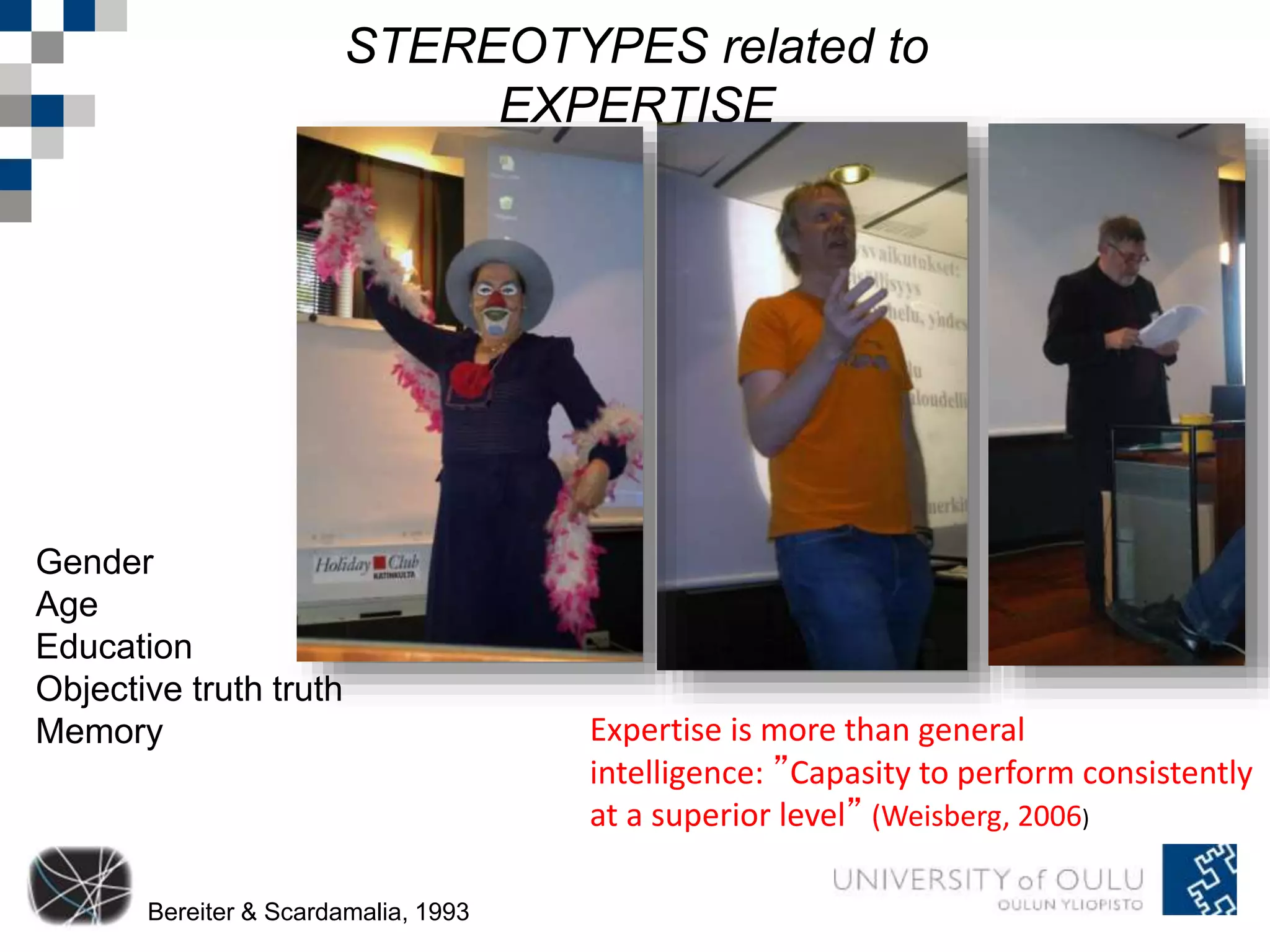 STEREOTYPES related to 
EXPERTISE 
Gender 
Age 
Education 
Objective truth truth 
Memory 
Bereiter & Scardamalia, 1993 
Expertise is more than general 
intelligence: ”Capasity to perform consistently 
at a superior level” (Weisberg, 2006) 
 