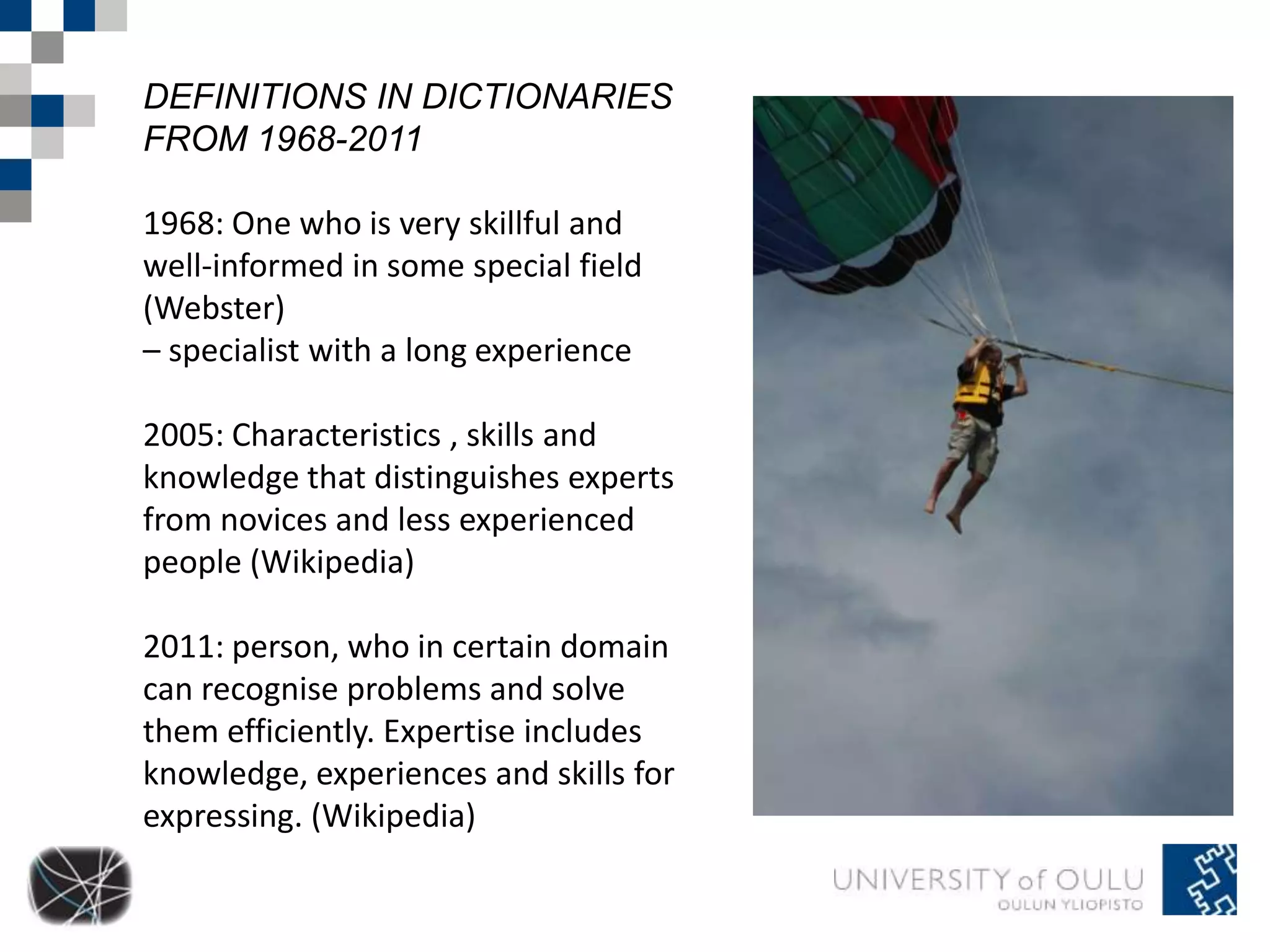 DEFINITIONS IN DICTIONARIES 
FROM 1968-2011 
1968: One who is very skillful and 
well-informed in some special field 
(Webster) 
– specialist with a long experience 
2005: Characteristics , skills and 
knowledge that distinguishes experts 
from novices and less experienced 
people (Wikipedia) 
2011: person, who in certain domain 
can recognise problems and solve 
them efficiently. Expertise includes 
knowledge, experiences and skills for 
expressing. (Wikipedia) 
 